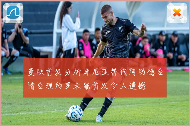 曼联首发分析库尼亚替代阿玛德合情合理约罗未能首发令人遗憾
