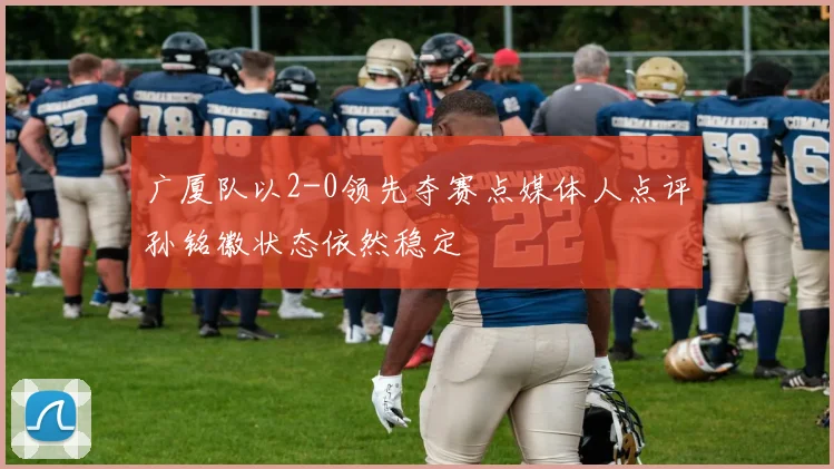 广厦队以2-0领先夺赛点媒体人点评孙铭徽状态依然稳定
