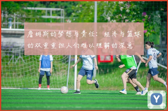 詹姆斯的梦想与责任：经济与篮球的双重重担人们难以理解的深意