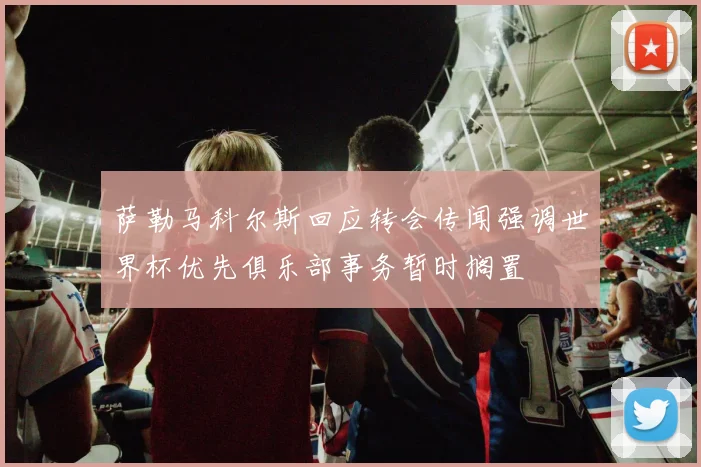 萨勒马科尔斯回应转会传闻强调世界杯优先俱乐部事务暂时搁置