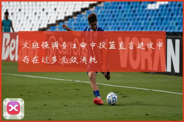 文班强调专注命中投篮直言进攻中存在过多无效消耗