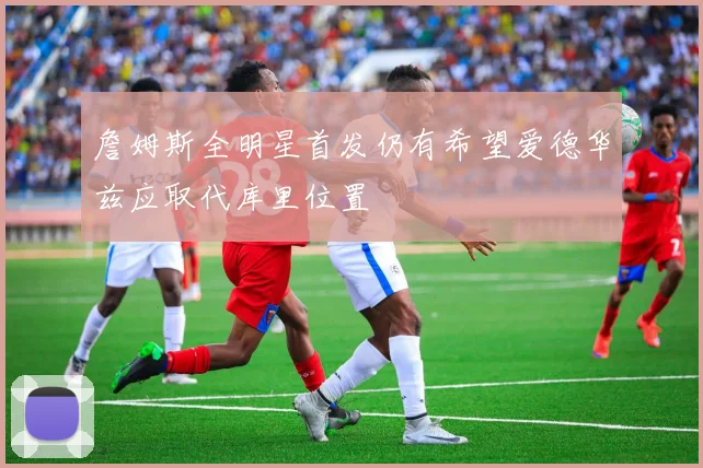 詹姆斯全明星首发仍有希望爱德华兹应取代库里位置